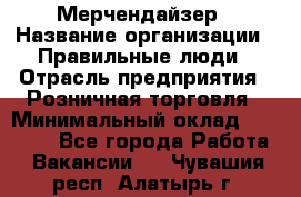 Мерчендайзер › Название организации ­ Правильные люди › Отрасль предприятия ­ Розничная торговля › Минимальный оклад ­ 26 000 - Все города Работа » Вакансии   . Чувашия респ.,Алатырь г.